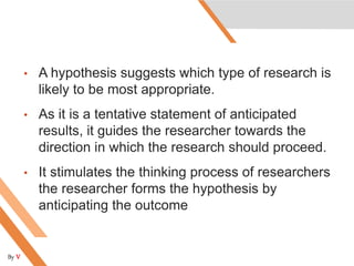 • A hypothesis suggests which type of research is
likely to be most appropriate.
• As it is a tentative statement of anticipated
results, it guides the researcher towards the
direction in which the research should proceed.
• It stimulates the thinking process of researchers
the researcher forms the hypothesis by
anticipating the outcome
By V
 
