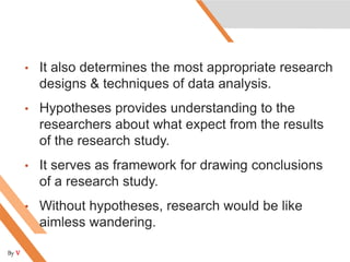 • It also determines the most appropriate research
designs & techniques of data analysis.
• Hypotheses provides understanding to the
researchers about what expect from the results
of the research study.
• It serves as framework for drawing conclusions
of a research study.
• Without hypotheses, research would be like
aimless wandering.
By V
 