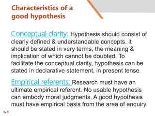 Characteristics of a
good hypothesis
Conceptual clarity: Hypothesis should consist of
clearly defined & understandable concepts. It
should be stated in very terms, the meaning &
implication of which cannot be doubted. To
facilitate the conceptual clarity, hypothesis can be
stated in declarative statement, in present tense.
Empirical referents: Research must have an
ultimate empirical referent. No usable hypothesis
can embody moral judgments. A good hypothesis
must have empirical basis from the area of enquiry.
By V
 