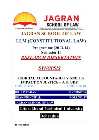 JAGRAN SCHOOL OF LAW
LLM (CONSTITUTIONAL LAW)
Programme (2013-14)
Semester II
RESEARCH DISSERTATION
SYNOPSIS
JUDICIAL ACCOUNTABLITY AND ITS
IMPACT ON JUSTICE – A STUDY
SUBMITTED TO SUBMITTED BY
DR. J.P YADAV SUCHINDER
DEAN/PRINCIPAL ROLLNO. 17
JAGRAN SCHOOL OF LAW
Uttarakhand Technical University
Dehradun
Introduction
 