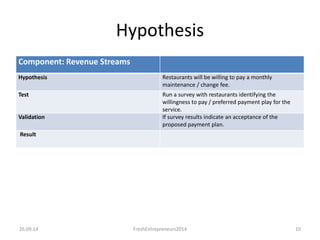 Hypothesis 
Component: Revenue Streams 
Hypothesis Restaurants will be willing to pay a monthly 
maintenance / change fee. 
Test Run a survey with restaurants identifying the 
willingness to pay / preferred payment play for the 
service. 
Validation If survey results indicate an acceptance of the 
proposed payment plan. 
Result 
26.09.14 FreshEntrepreneurs2014 10 
 