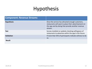 Hypothesis 
Component: Revenue Streams 
Hypothesis Once the service has attracted enough customers, 
restaurants will want to place their advertisement on 
the app and by doing that provide another revenue 
stream. 
Test Survey installed on website checking willingness of 
restaurants to advertise within the app in the future. 
Validation If more that 55% of participants indicate wiliness to do 
so. 
Result 
26.09.14 FreshEntrepreneurs2014 13 
 