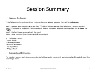 Session Summary 
• Customer Development 
First of all you need to understand your customer, because without customer there will be no business. 
Step 1 - Discover your customer (Who are they? / Problem-Solution-Method: Find solution to common problem) 
Step 2* - Validation of Hypothesis (Methods to test: Surveys, Interviews, AdWords, Landing pages etc., if invalid --> 
PIVOT) 
Step 3 - Market (Create company & sell like crazy) 
Step 4 - Grow company (Attention to trends & competition) 
• Validation Process: 
- Design Model 
- Define Hypothesis 
- Prioritize Hypothesis 
- Test Hypothesis 
- Analyse Result 
• Business Model Environment 
Pay attention to micro and microeconomic trends (political, social, economical, technological) and if needed, pivot idea 
according to them! 
26.09.14 FreshEntrepreneurs2014 15 
