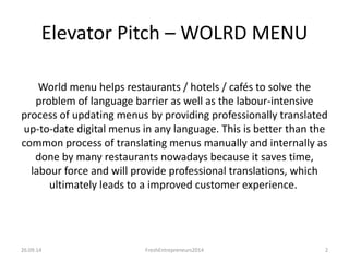Elevator Pitch – WOLRD MENU 
World menu helps restaurants / hotels / cafés to solve the 
problem of language barrier as well as the labour-intensive 
process of updating menus by providing professionally translated 
up-to-date digital menus in any language. This is better than the 
common process of translating menus manually and internally as 
done by many restaurants nowadays because it saves time, 
labour force and will provide professional translations, which 
ultimately leads to a improved customer experience. 
26.09.14 FreshEntrepreneurs2014 2 
 
