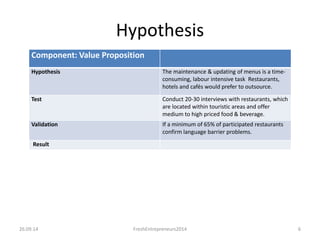 Hypothesis 
Component: Value Proposition 
Hypothesis The maintenance & updating of menus is a time-consuming, 
labour intensive task Restaurants, 
hotels and cafés would prefer to outsource. 
Test Conduct 20-30 interviews with restaurants, which 
are located within touristic areas and offer 
medium to high priced food & beverage. 
Validation If a minimum of 65% of participated restaurants 
confirm language barrier problems. 
Result 
26.09.14 FreshEntrepreneurs2014 6 
 