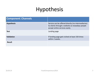 Component: Channels 
Hypothesis 
Hypothesis Service can be offered directly (no intermediaries) 
to clients through a website as nowadays people 
accept online services easily. 
Test Landing page 
Validation If landing page gets visited at least 150 times 
within 2 weeks. 
Result 
26.09.14 FreshEntrepreneurs2014 7 
 
