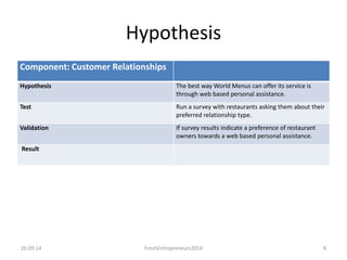 Hypothesis 
Component: Customer Relationships 
Hypothesis The best way World Menus can offer its service is 
through web based personal assistance. 
Test Run a survey with restaurants asking them about their 
preferred relationship type. 
Validation If survey results indicate a preference of restaurant 
owners towards a web based personal assistance. 
Result 
26.09.14 FreshEntrepreneurs2014 8 
 