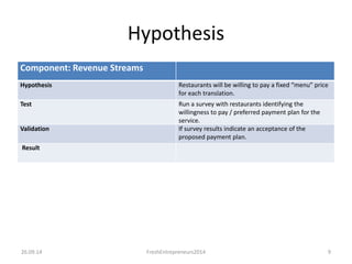 Hypothesis 
Component: Revenue Streams 
Hypothesis Restaurants will be willing to pay a fixed “menu” price 
for each translation. 
Test Run a survey with restaurants identifying the 
willingness to pay / preferred payment plan for the 
service. 
Validation If survey results indicate an acceptance of the 
proposed payment plan. 
Result 
26.09.14 FreshEntrepreneurs2014 9 
 