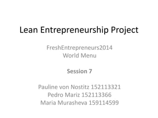 Lean Entrepreneurship Project 
FreshEntrepreneurs2014 
World Menu 
Session 7 
Pauline von Nostitz 152113321 
Pedro Mariz 152113366 
Maria Murasheva 159114599 
 