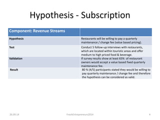 Component: Revenue Streams
Hypothesis Restaurants will be willing to pay a quarterly
maintenance / change fee (value based pricing).
Test Conduct 5 follow-up interviews with restaurants,
which are located within touristic areas and offer
medium to high priced food & beverage.
Validation If survey results show at least 65% of restaurant
owners would accept a value based fixed quarterly
maintenance fee.
Result 80 % (4/5) participants stated they would be willing to
pay quarterly maintenance / change fee and therefore
the hypothesis can be considered as valid.
26.09.14 4FreshEntrepreneurs2014
Hypothesis - Subscription
 
