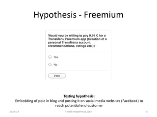 Hypothesis - Freemium
26.09.14 FreshEntrepreneurs2014 6
Testing hypothesis:
Embedding of pole in blog and posting it on social media websites (Facebook) to
reach potential end-customer
 