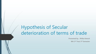 Hypothesis of Secular
deterioration of terms of trade
Presented by - Ritika Katoch
MA 2nd Year 3rd Semester
 