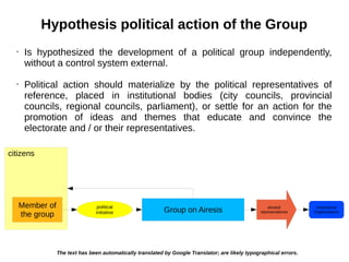 citizens
Hypothesis political action of the Group
Group on Airesis
Member of
the group
political
initiative
elected
representatives
institutional
Organizations
• Is hypothesized the development of a political group independently,
without a control system external.
• Political action should materialize by the political representatives of
reference, placed in institutional bodies (city councils, provincial
councils, regional councils, parliament), or settle for an action for the
promotion of ideas and themes that educate and convince the
electorate and / or their representatives.
The text has been automatically translated by Google Translator; are likely typographical errors.
 
