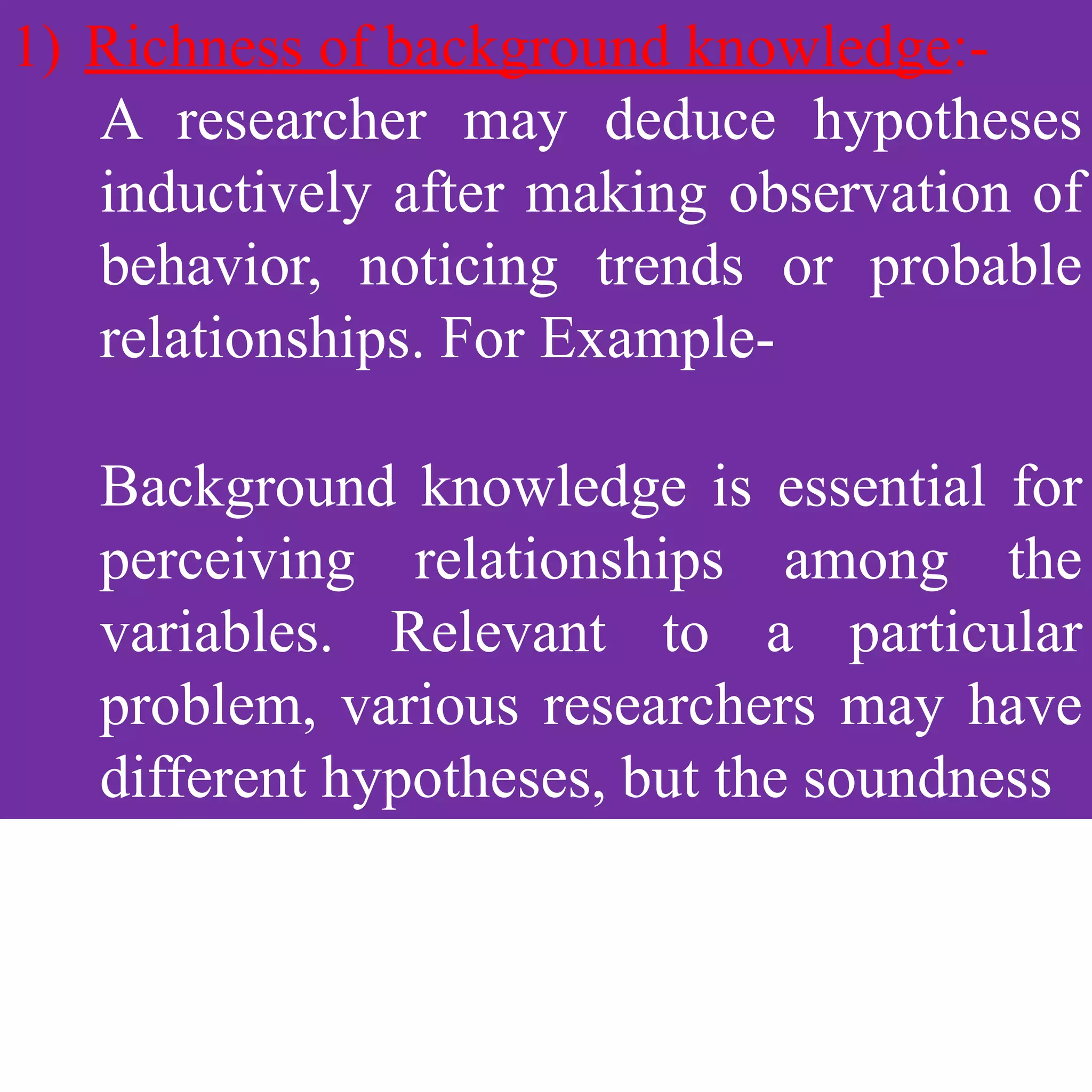 1) Richness of background knowledge:-
A researcher may deduce hypotheses
inductively after making observation of
behavior, noticing trends or probable
relationships. For Example-
Background knowledge is essential for
perceiving relationships among the
variables. Relevant to a particular
problem, various researchers may have
different hypotheses, but the soundness
 
