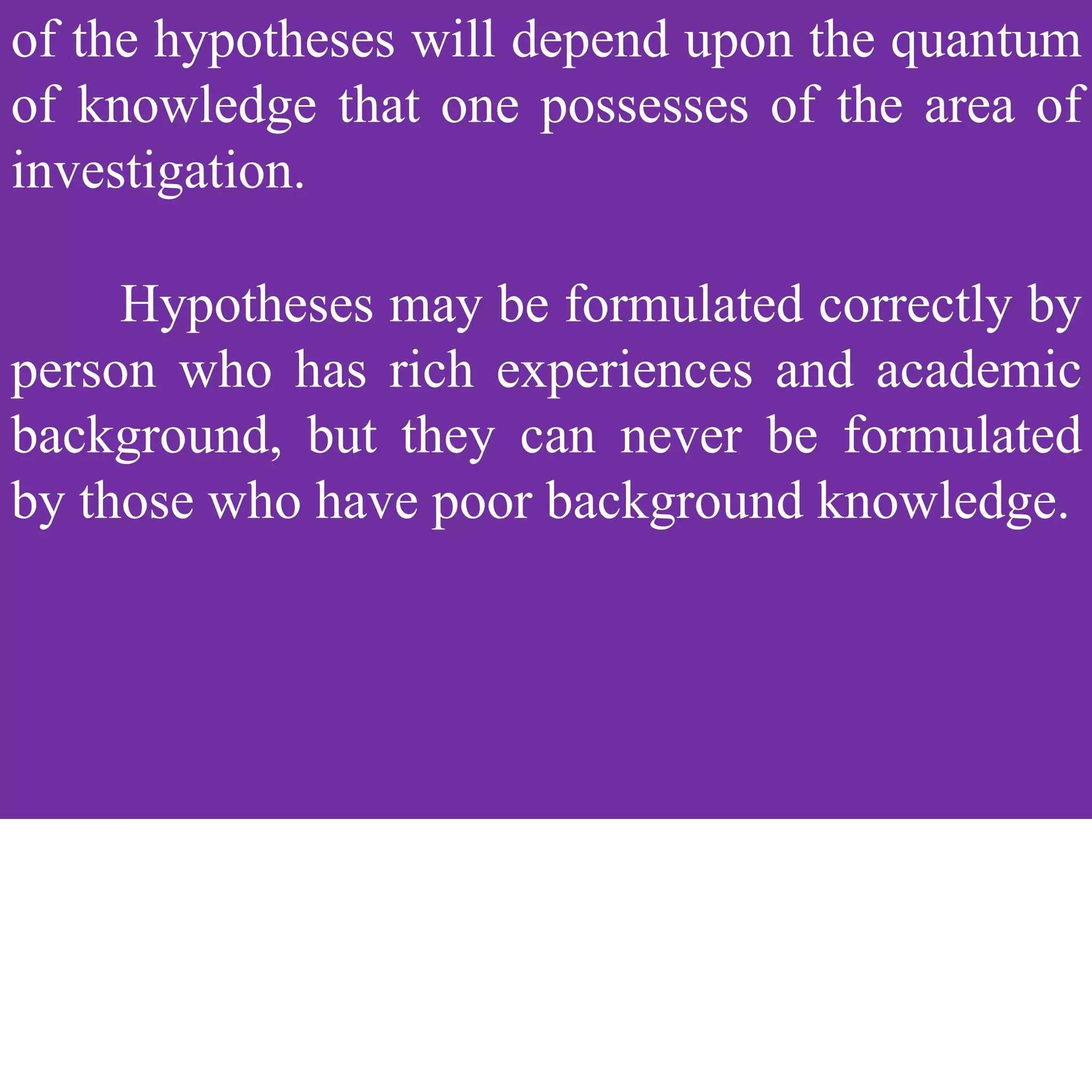 of the hypotheses will depend upon the quantum
of knowledge that one possesses of the area of
investigation.
Hypotheses may be formulated correctly by
person who has rich experiences and academic
background, but they can never be formulated
by those who have poor background knowledge.
 