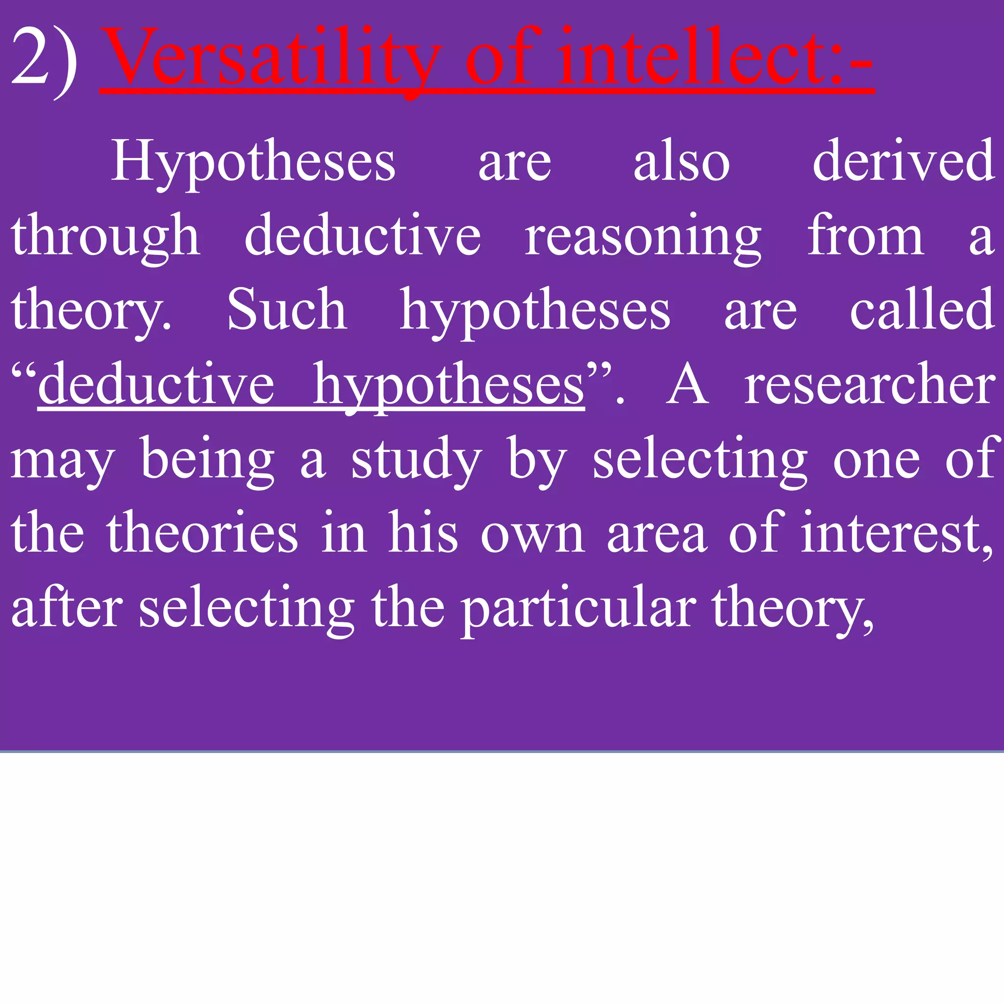 2) Versatility of intellect:-
Hypotheses are also derived
through deductive reasoning from a
theory. Such hypotheses are called
“deductive hypotheses”. A researcher
may being a study by selecting one of
the theories in his own area of interest,
after selecting the particular theory,
 