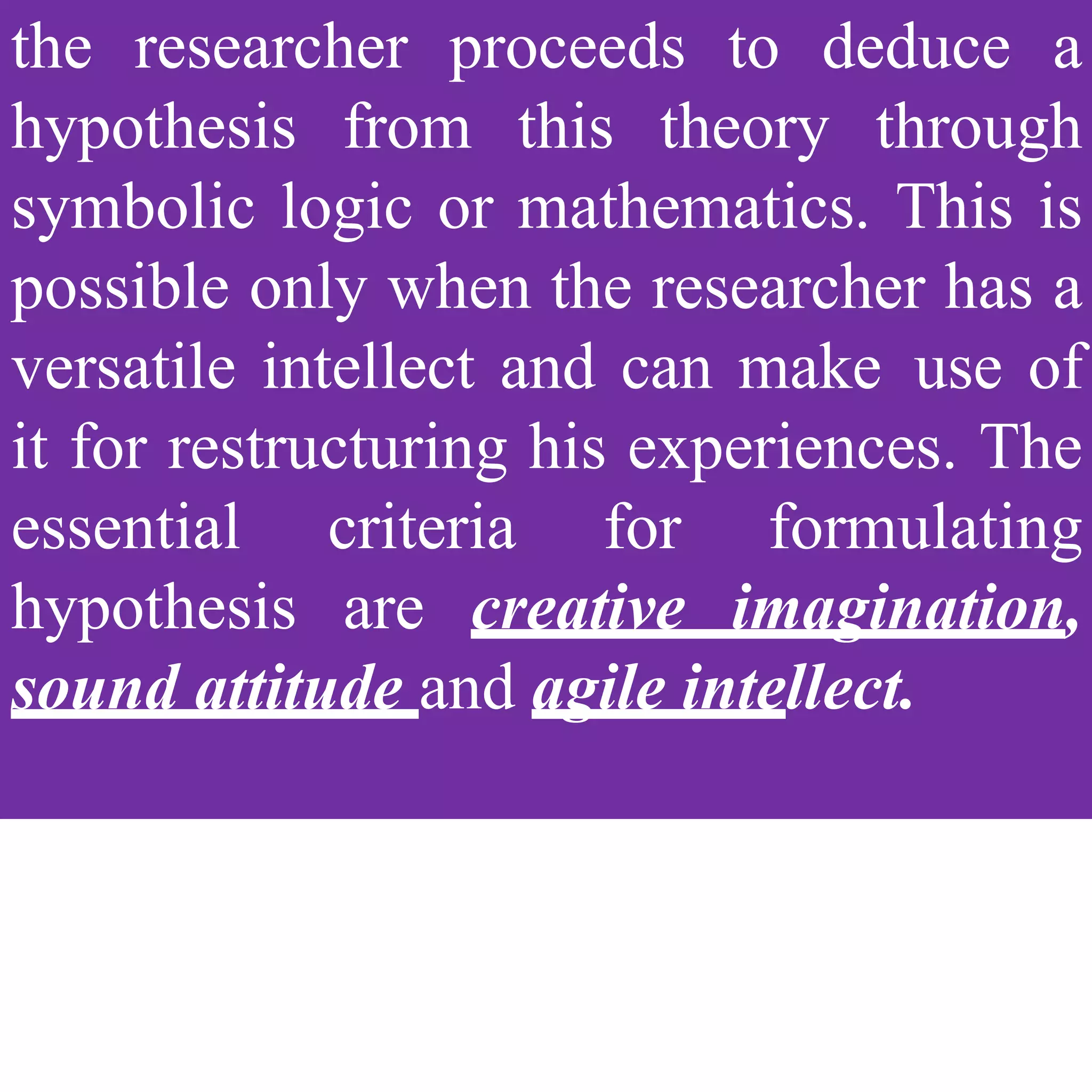 the researcher proceeds to deduce a
hypothesis from this theory through
symbolic logic or mathematics. This is
possible only when the researcher has a
versatile intellect and can make use of
it for restructuring his experiences. The
essential criteria for formulating
hypothesis are creative imagination,
sound attitude and agile intellect.
 