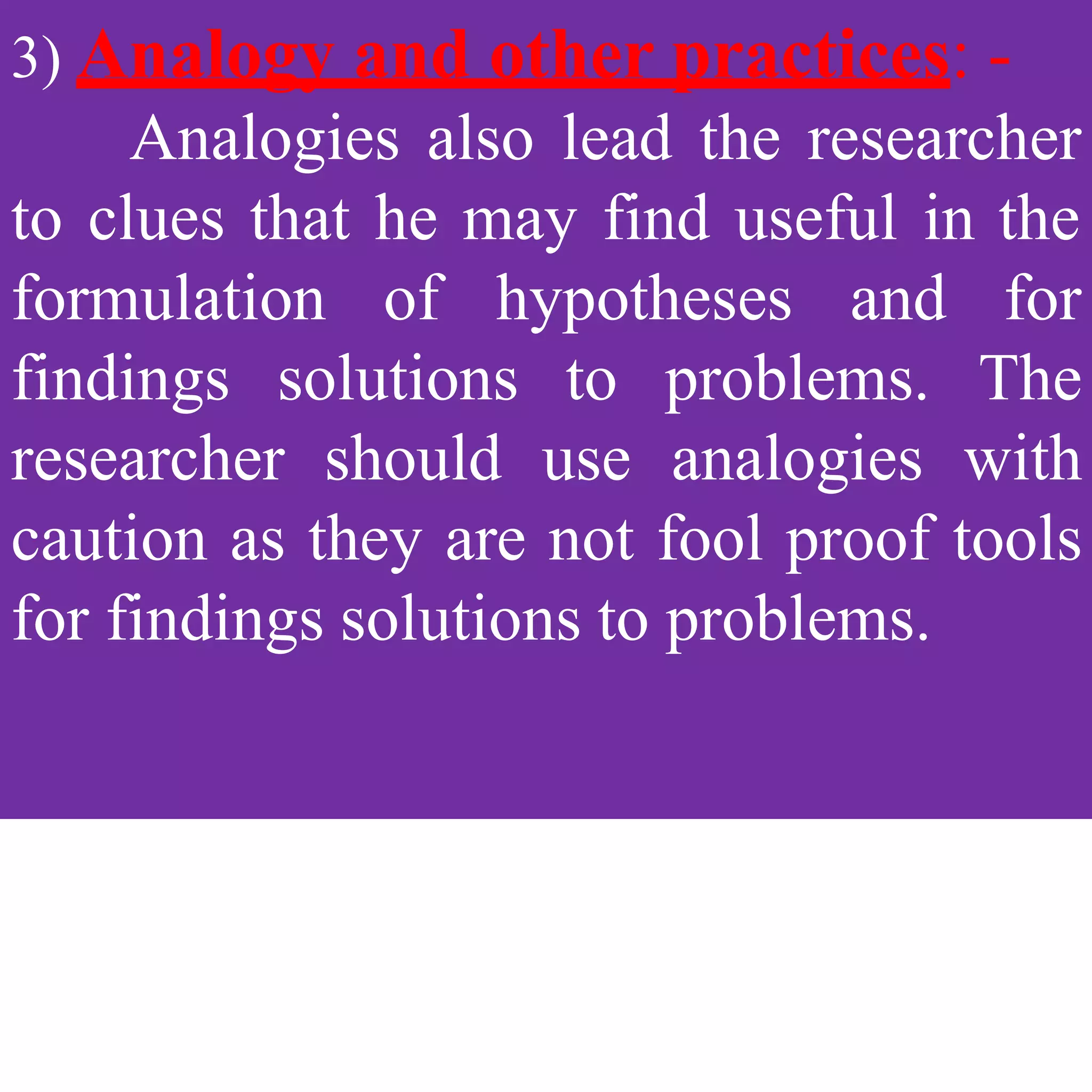 3) Analogy and other practices: -
Analogies also lead the researcher
to clues that he may find useful in the
findings solutions to problems.
formulation of hypotheses and for
The
researcher should use analogies with
caution as they are not fool proof tools
for findings solutions to problems.
 