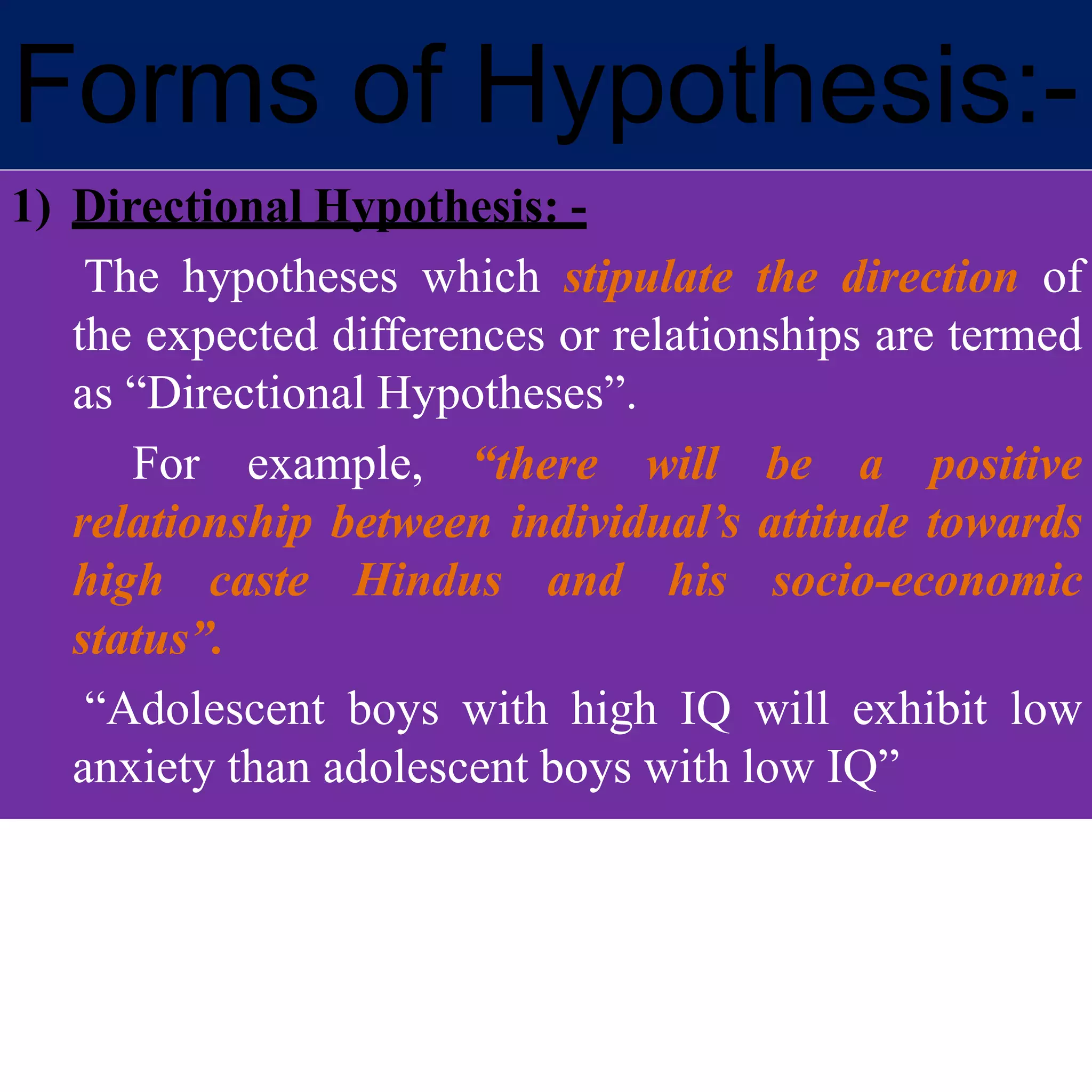 Forms of Hypothesis:-
1) Directional Hypothesis: -
The hypotheses which stipulate the direction of
the expected differences or relationships are termed
as “Directional Hypotheses”.
For example, “there will be a positive
relationship between individual’s attitude towards
high caste Hindus and his socio-economic
status”.
“Adolescent boys with high IQ will exhibit low
anxiety than adolescent boys with low IQ”
 