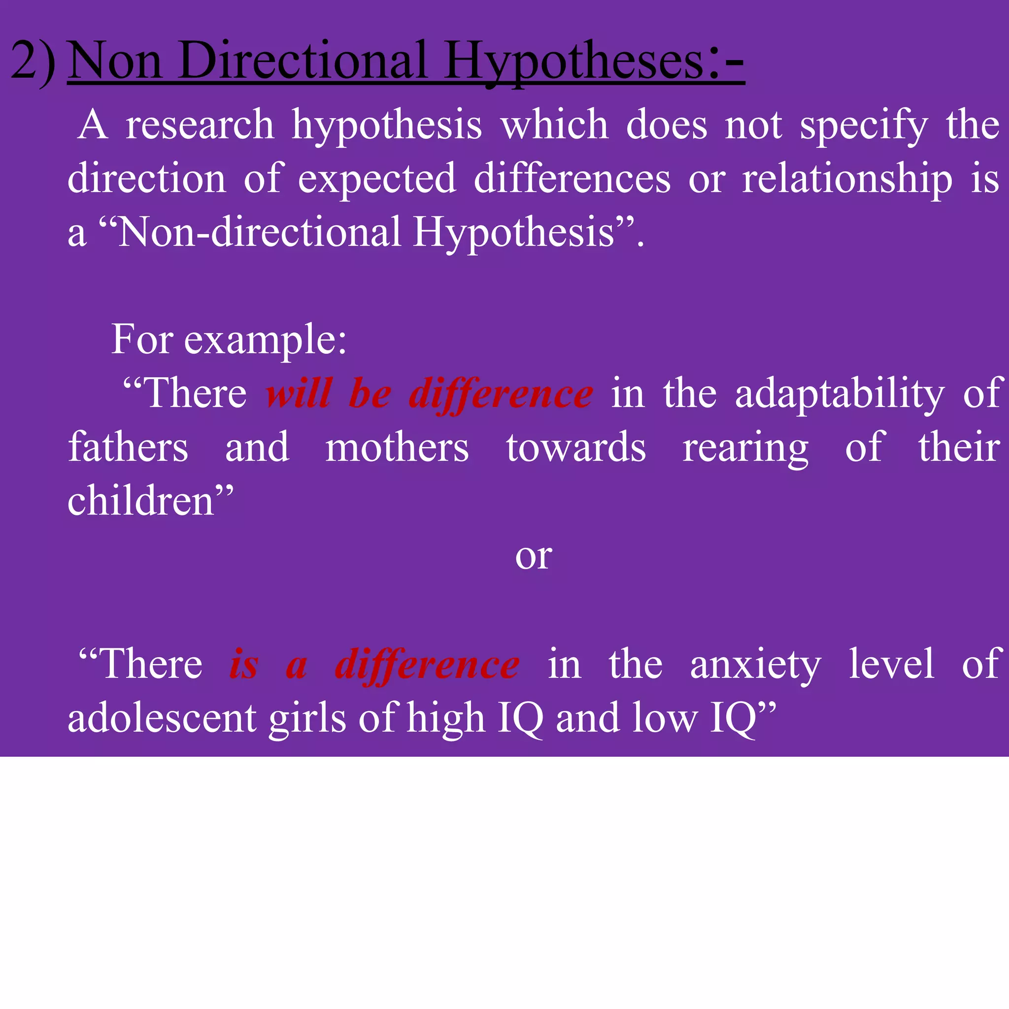 2) Non Directional Hypotheses:-
A research hypothesis which does not specify the
direction of expected differences or relationship is
a “Non-directional Hypothesis”.
For example:
“There will be difference in the adaptability of
fathers and mothers towards rearing of their
children”
or
“There is a difference in the anxiety level of
adolescent girls of high IQ and low IQ”
 