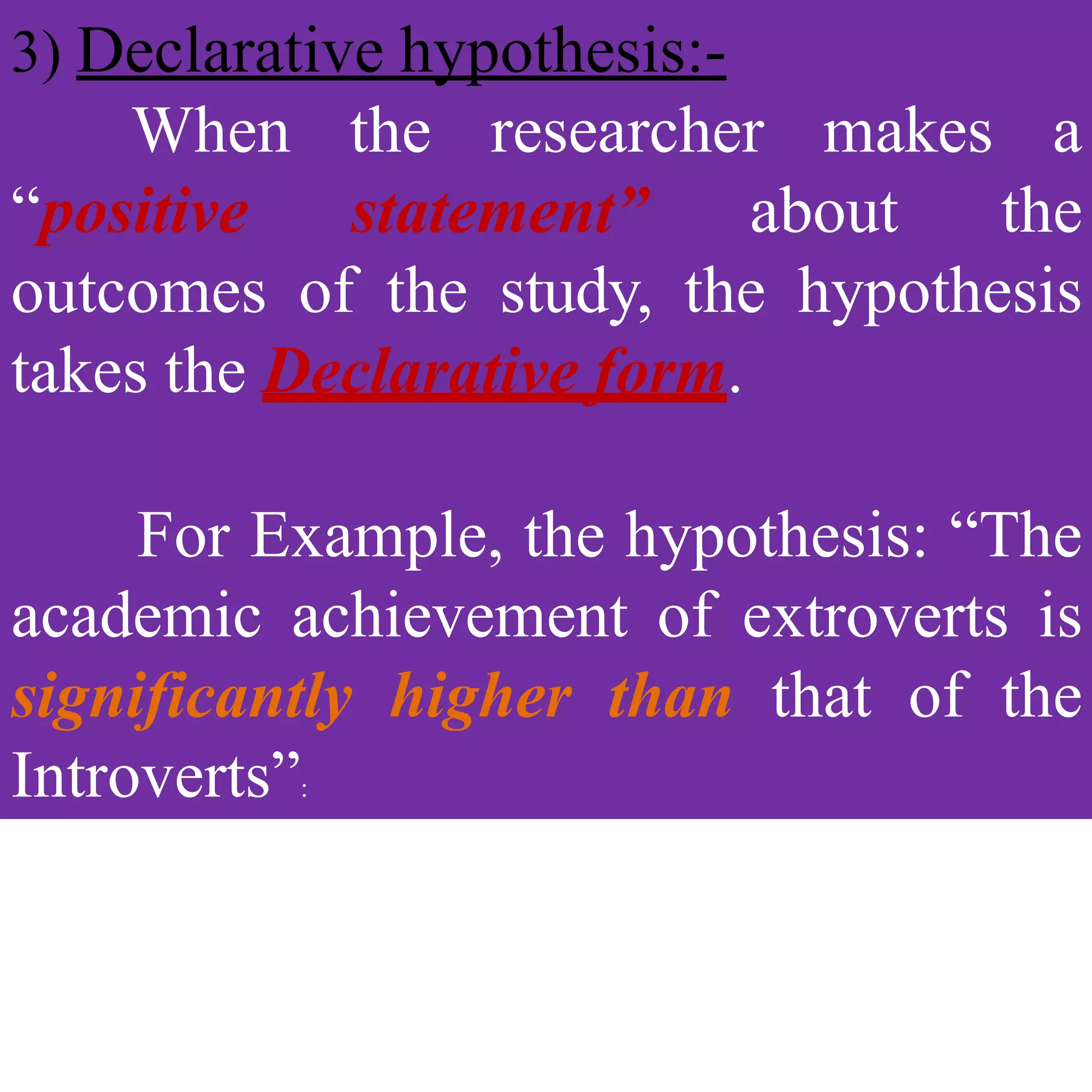 3) Declarative hypothesis:-
When the researcher makes a
“positive statement” about the
outcomes of the study, the hypothesis
takes the Declarative form.
For Example, the hypothesis: “The
academic achievement of extroverts is
significantly higher than that of the
Introverts”:
 
