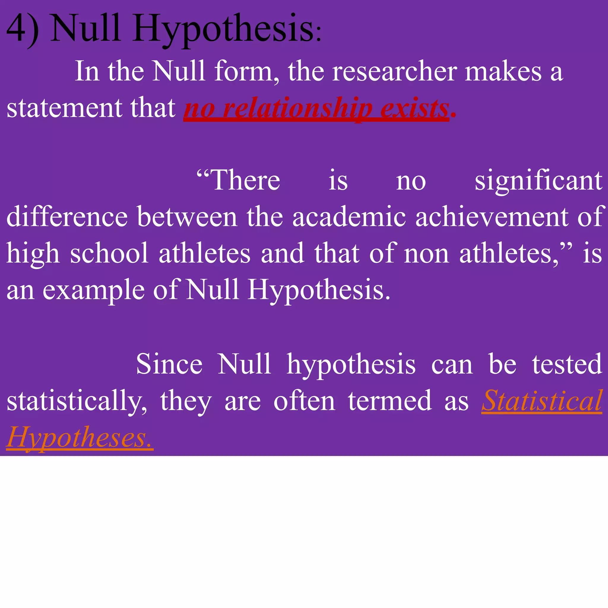 4) Null Hypothesis:
In the Null form, the researcher makes a
statement that no relationship exists.
“There is no significant
difference between the academic achievement of
high school athletes and that of non athletes,” is
an example of Null Hypothesis.
Since Null hypothesis can be tested
statistically, they are often termed as Statistical
Hypotheses.
 