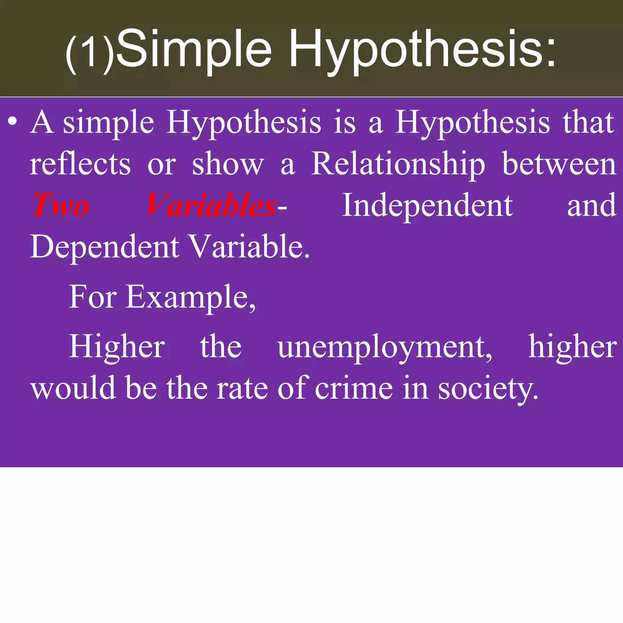 (1)Simple Hypothesis:
• A simple Hypothesis is a Hypothesis that
reflects or show a Relationship between
Independent and
Two Variables-
Dependent Variable.
For Example,
Higher the unemployment, higher
would be the rate of crime in society.
 