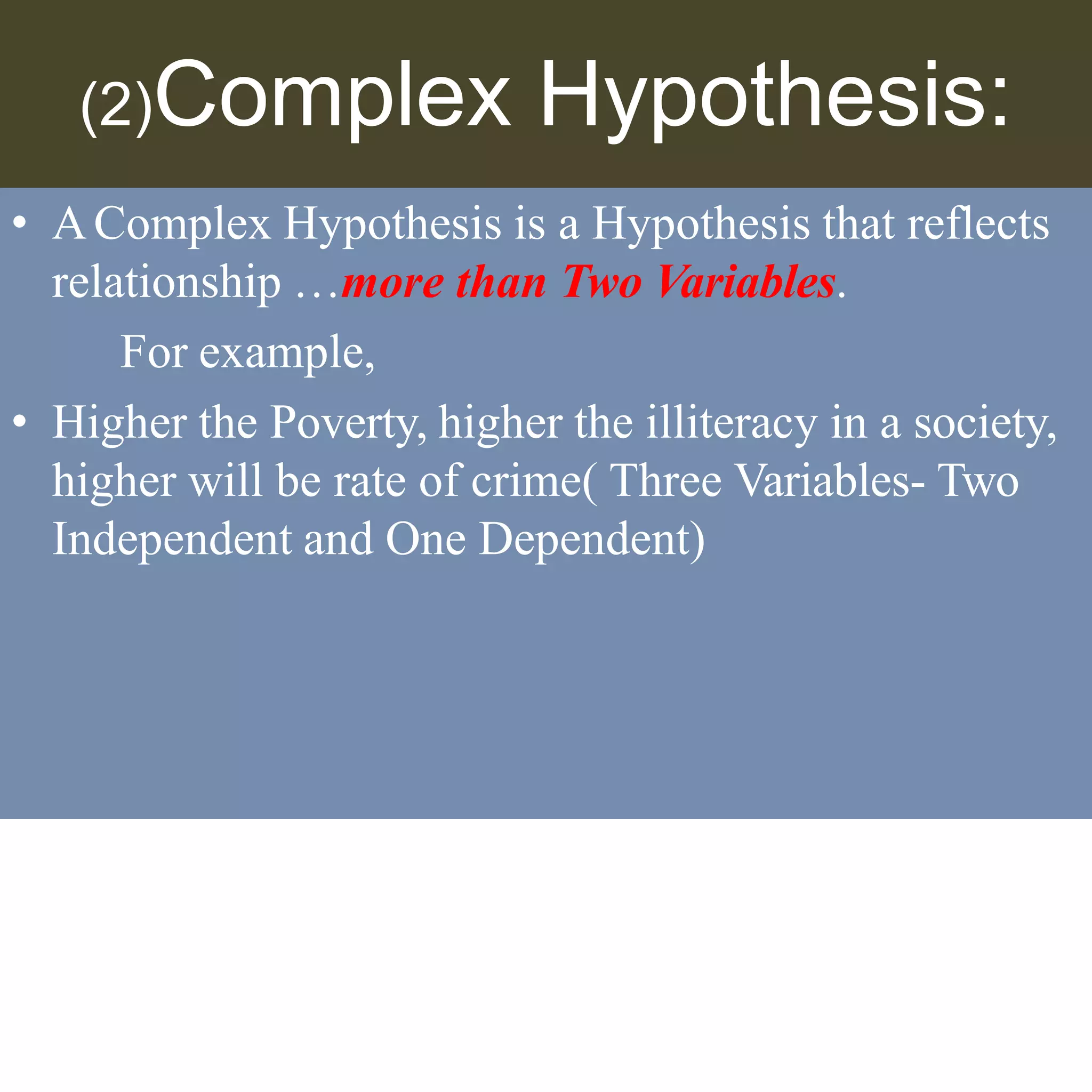 (2)Complex Hypothesis:
• AComplex Hypothesis is a Hypothesis that reflects
relationship …more than Two Variables.
For example,
• Higher the Poverty, higher the illiteracy in a society,
higher will be rate of crime( Three Variables- Two
Independent and One Dependent)
 