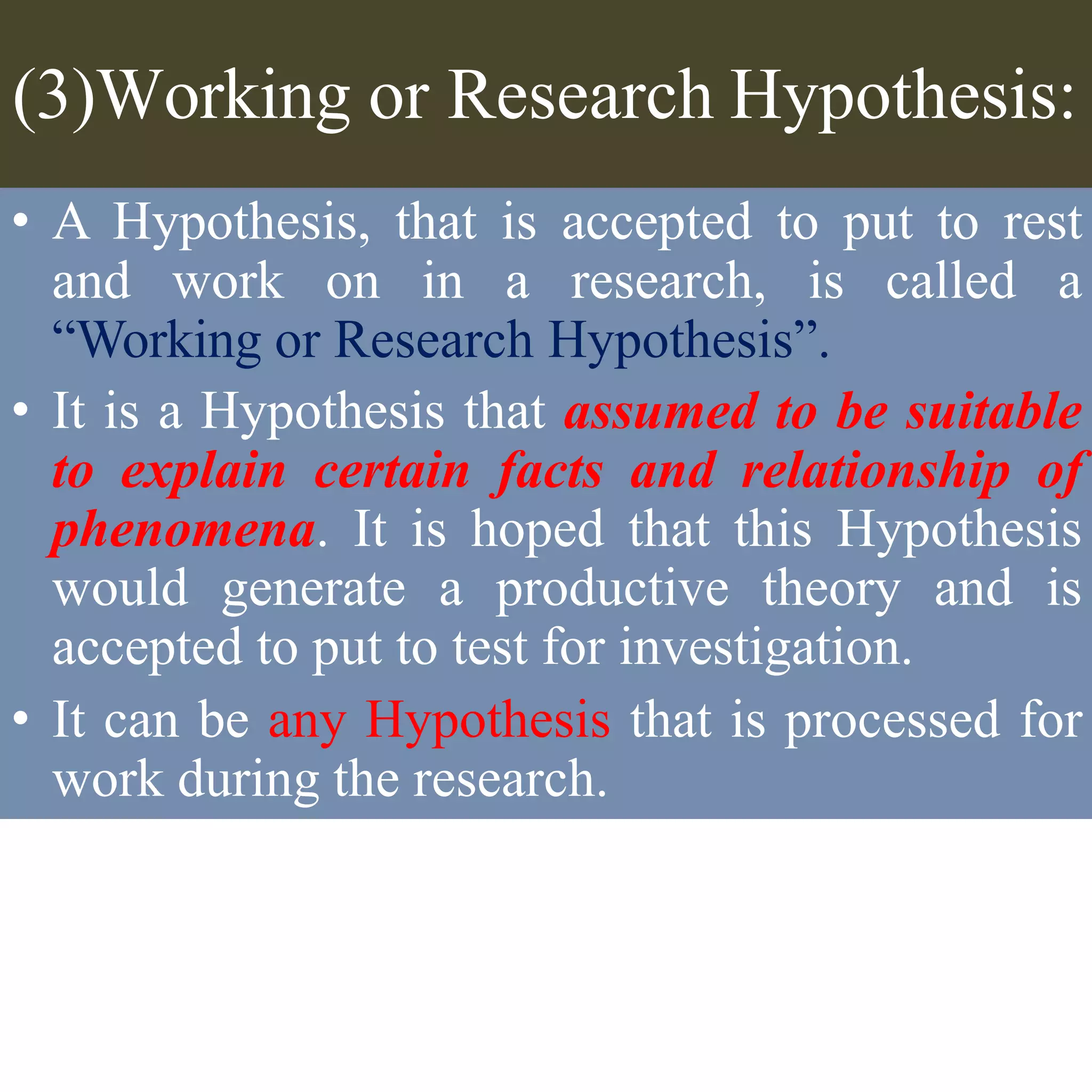 (3)Working or Research Hypothesis:
• A Hypothesis, that is accepted to put to rest
and work on in a research, is called a
“Working or Research Hypothesis”.
• It is a Hypothesis that assumed to be suitable
to explain certain facts and relationship of
phenomena. It is hoped that this Hypothesis
would generate a productive theory and is
accepted to put to test for investigation.
• It can be any Hypothesis that is processed for
work during the research.
 