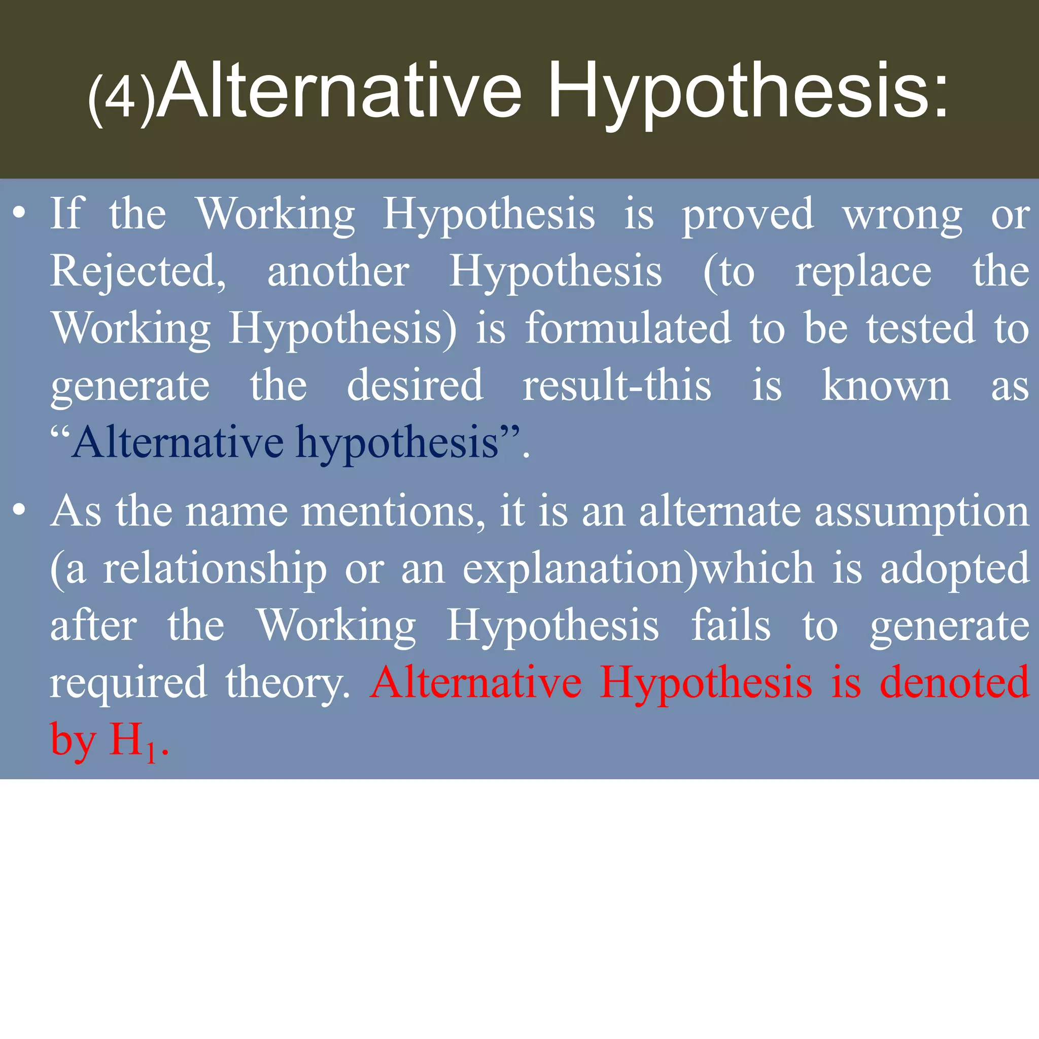 (4)Alternative Hypothesis:
• If the Working Hypothesis is proved wrong or
Rejected, another Hypothesis (to replace the
Working Hypothesis) is formulated to be tested to
generate the desired result-this is known as
“Alternative hypothesis”.
• As the name mentions, it is an alternate assumption
(a relationship or an explanation)which is adopted
after the Working Hypothesis fails to generate
required theory. Alternative Hypothesis is denoted
by H1.
 
