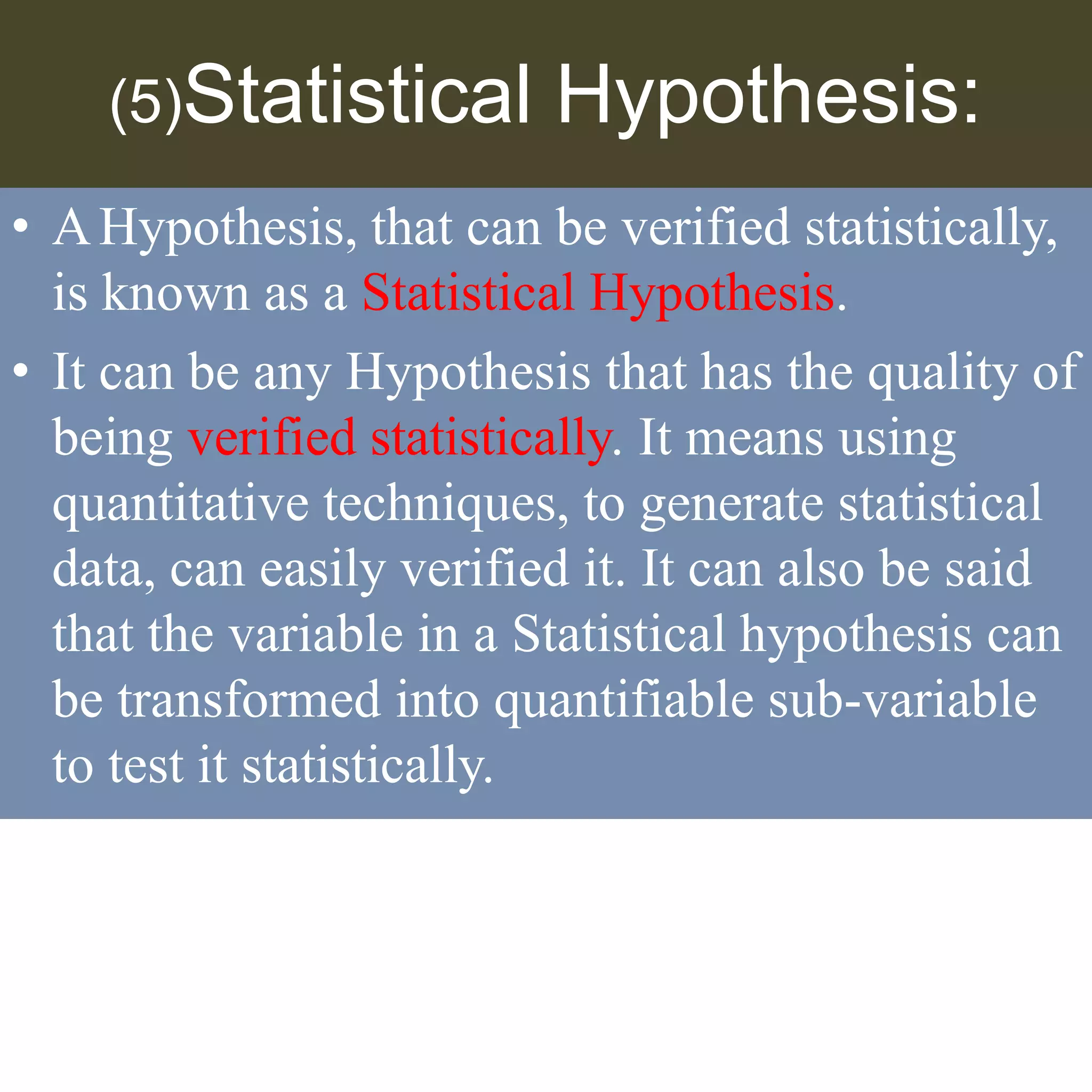 (5)Statistical Hypothesis:
• AHypothesis, that can be verified statistically,
is known as a Statistical Hypothesis.
• It can be any Hypothesis that has the quality of
being verified statistically. It means using
quantitative techniques, to generate statistical
data, can easily verified it. It can also be said
that the variable in a Statistical hypothesis can
be transformed into quantifiable sub-variable
to test it statistically.
 