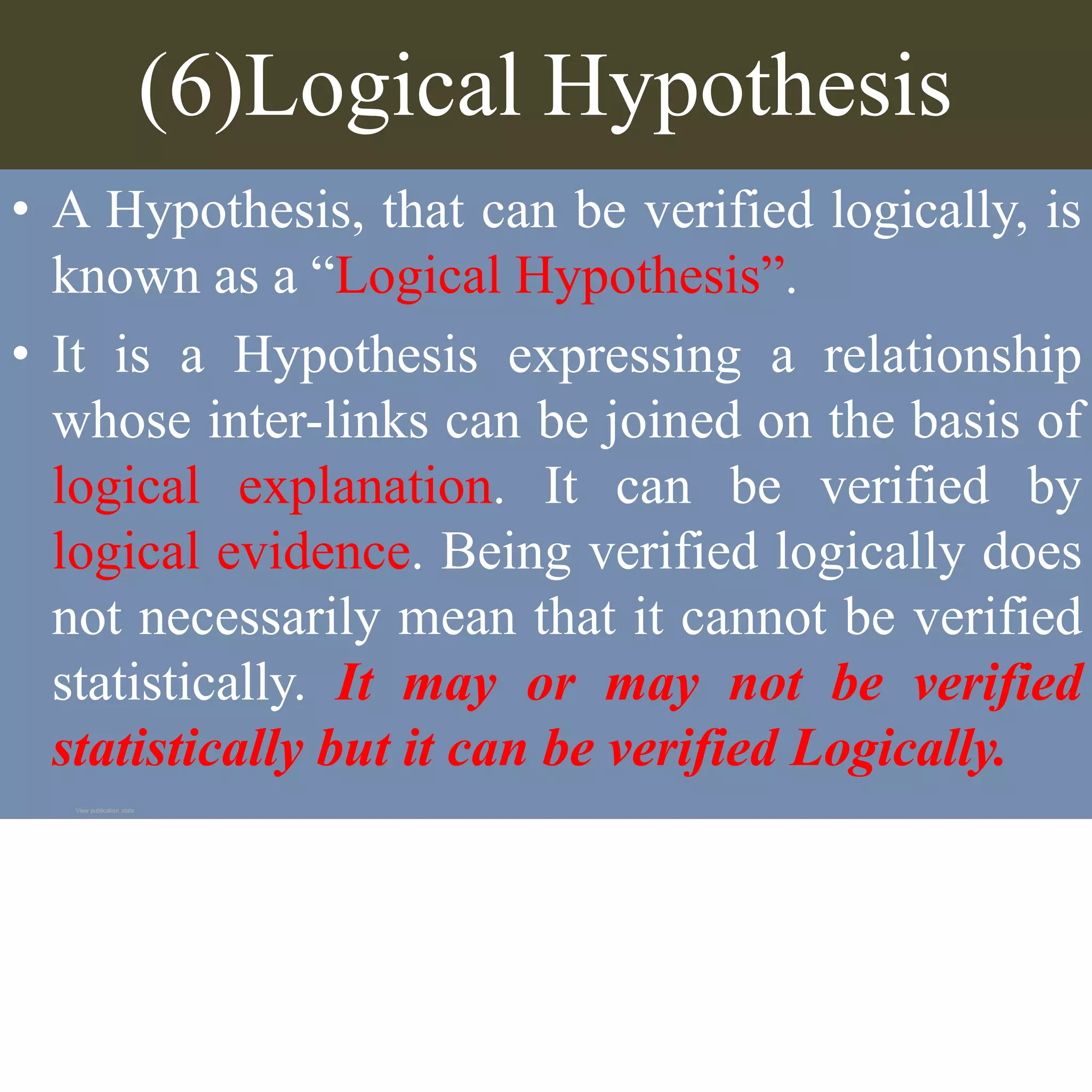 (6)Logical Hypothesis
• A Hypothesis, that can be verified logically, is
known as a “Logical Hypothesis”.
• It is a Hypothesis expressing a relationship
whose inter-links can be joined on the basis of
logical explanation. It can be verified by
logical evidence. Being verified logically does
not necessarily mean that it cannot be verified
statistically. It may or may not be verified
statistically but it can be verified Logically.
View publication stats
 