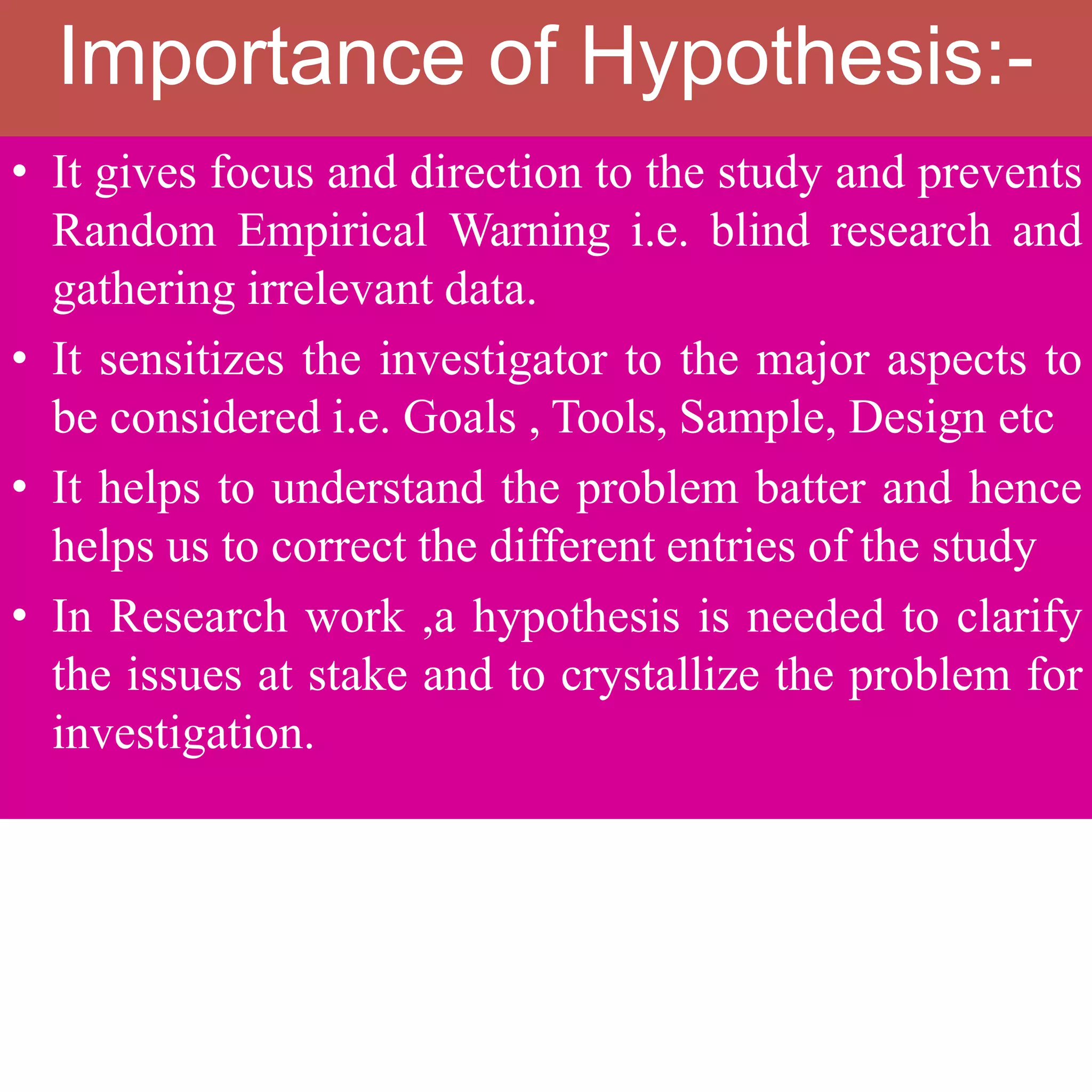 Importance of Hypothesis:-
• It gives focus and direction to the study and prevents
Random Empirical Warning i.e. blind research and
gathering irrelevant data.
• It sensitizes the investigator to the major aspects to
be considered i.e. Goals , Tools, Sample, Design etc
• It helps to understand the problem batter and hence
helps us to correct the different entries of the study
• In Research work ,a hypothesis is needed to clarify
the issues at stake and to crystallize the problem for
investigation.
 