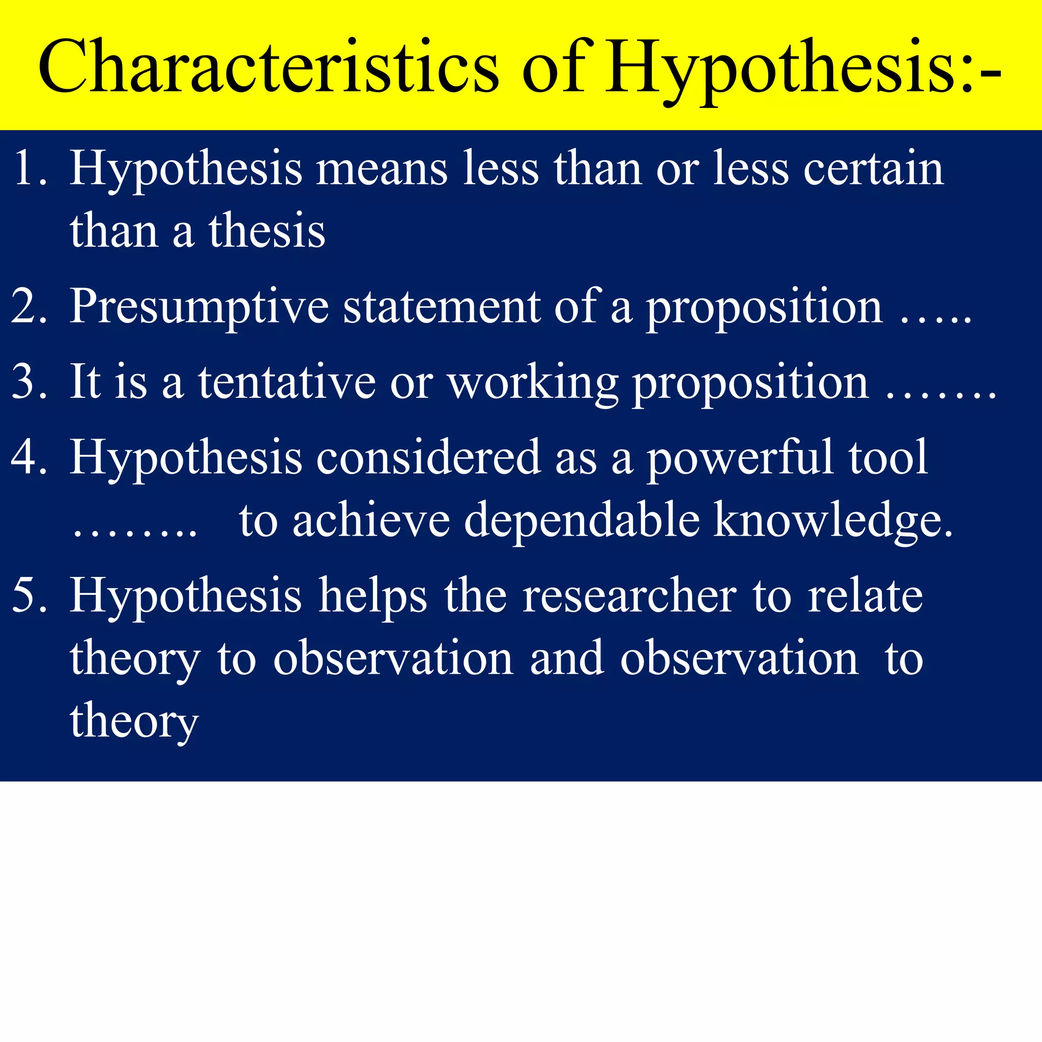 Characteristics of Hypothesis:-
1. Hypothesis means less than or less certain
than a thesis
2. Presumptive statement of a proposition …..
3. It is a tentative or working proposition …….
4. Hypothesis considered as a powerful tool
…….. to achieve dependable knowledge.
5. Hypothesis helps the researcher to relate
theory to observation and observation to
theory
 