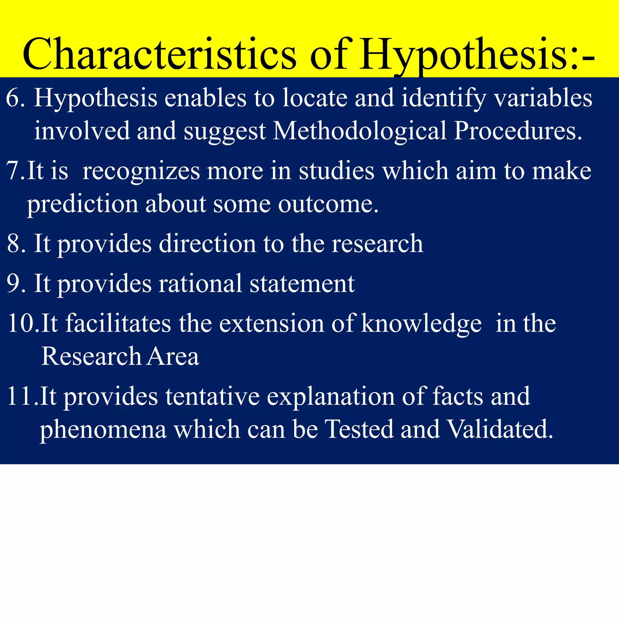 Characteristics of Hypothesis:-
6. Hypothesis enables to locate and identify variables
involved and suggest Methodological Procedures.
7.It is recognizes more in studies which aim to make
prediction about some outcome.
8. It provides direction to the research
9. It provides rational statement
10.It facilitates the extension of knowledge in the
ResearchArea
11.It provides tentative explanation of facts and
phenomena which can be Tested and Validated.
 