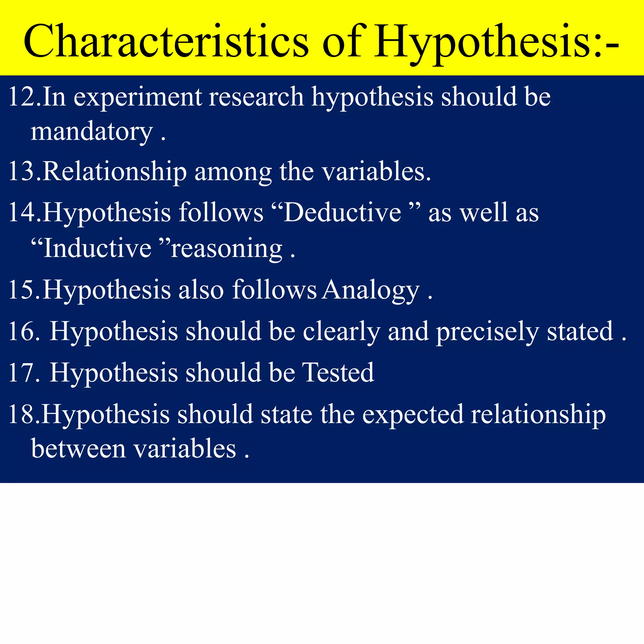 Characteristics of Hypothesis:-
12.In experiment research hypothesis should be
mandatory .
13.Relationship among the variables.
14.Hypothesis follows “Deductive ” as well as
“Inductive ”reasoning .
15.Hypothesis also followsAnalogy .
16. Hypothesis should be clearly and precisely stated .
17. Hypothesis should be Tested
18.Hypothesis should state the expected relationship
between variables .
 