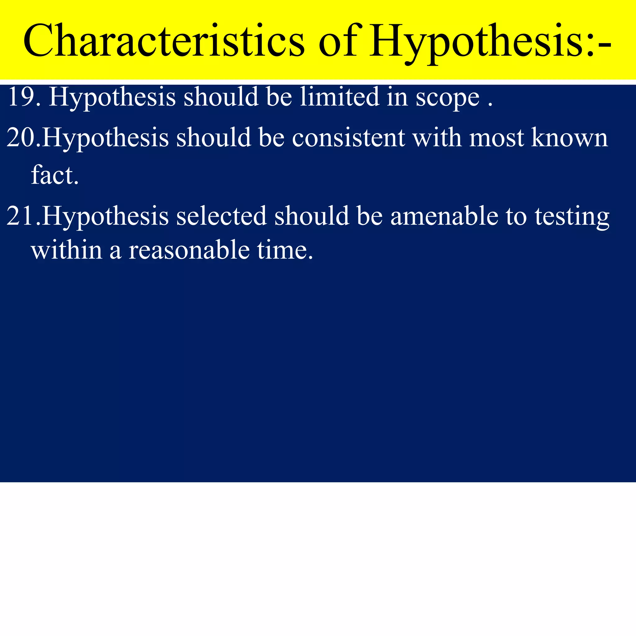 Characteristics of Hypothesis:-
19. Hypothesis should be limited in scope .
20.Hypothesis should be consistent with most known
fact.
21.Hypothesis selected should be amenable to testing
within a reasonable time.
 