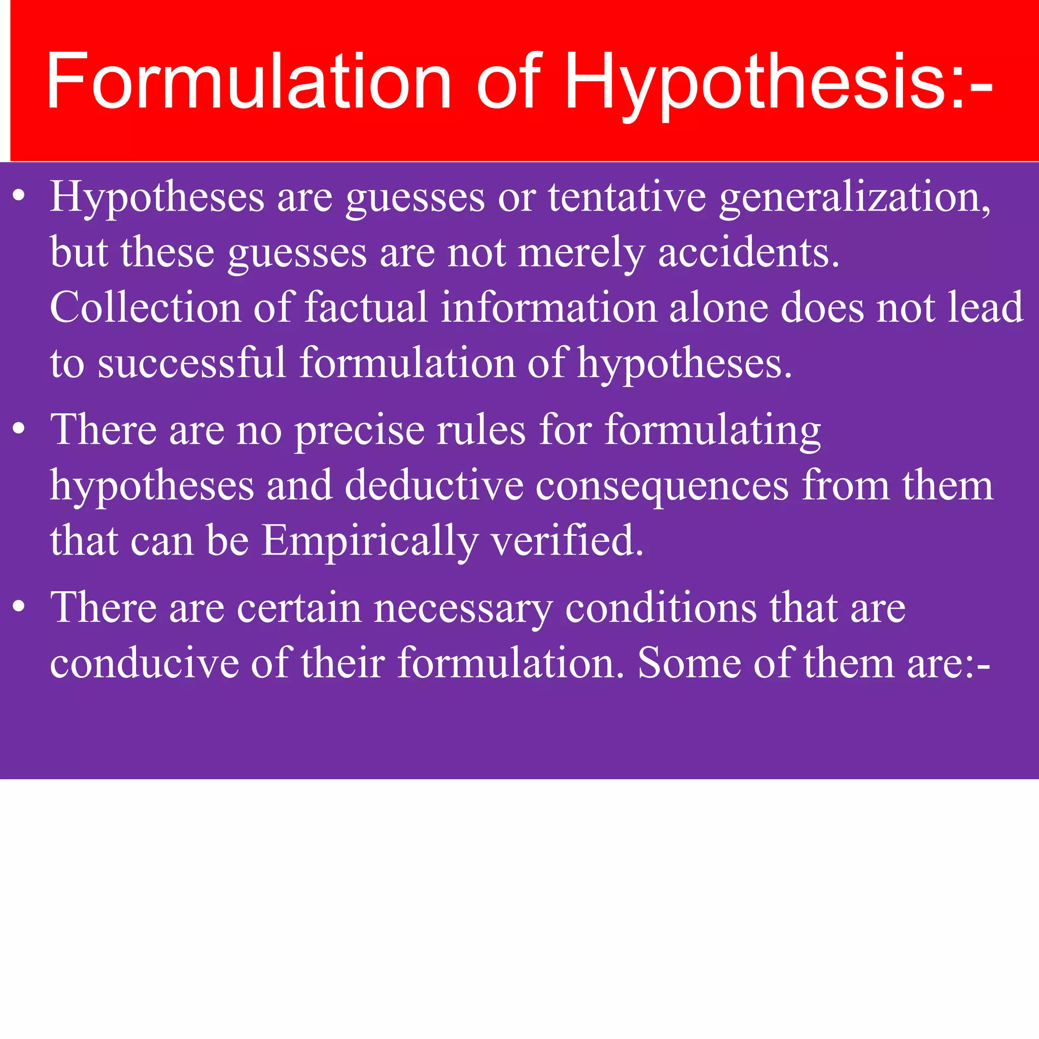 Formulation of Hypothesis:-
• Hypotheses are guesses or tentative generalization,
but these guesses are not merely accidents.
Collection of factual information alone does not lead
to successful formulation of hypotheses.
• There are no precise rules for formulating
hypotheses and deductive consequences from them
that can be Empirically verified.
• There are certain necessary conditions that are
conducive of their formulation. Some of them are:-
 