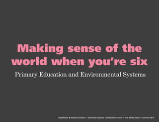 Making sense of the
world when you’re six
Primary Education and Environmental Systems




              Hypothesis & Research Outline // Charlene Sequeira // Directed Research // Tom Klinkowstein // Summer 2012
 