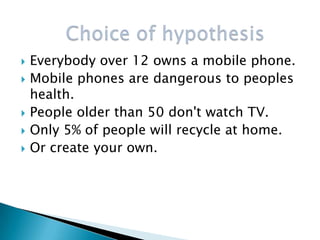    Everybody over 12 owns a mobile phone.
   Mobile phones are dangerous to peoples
    health.
   People older than 50 don't watch TV.
   Only 5% of people will recycle at home.
   Or create your own.
 