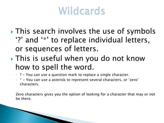 Wildcards
 This search involves the use of symbols
  ‘?’ and ‘*’ to replace individual letters,
  or sequences of letters.
 This is useful when you do not know
  how to spell the word.
    ◦ ? - You can use a question mark to replace a single character.
    ◦ * - You can use a asterisk to represent several characters, or ‘zero’
      characters.

    Zero characters gives you the option of looking for a character that may or not
    be there.
 