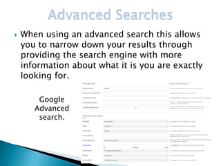 Advanced Searches
   When using an advanced search this allows
    you to narrow down your results through
    providing the search engine with more
    information about what it is you are exactly
    looking for.

        Google
       Advanced
        search.
 
