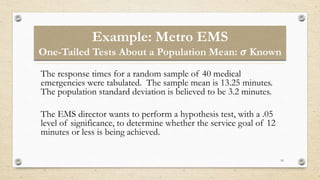 Example: Metro EMS
One-Tailed Tests About a Population Mean: 𝝈 Known
10
The response times for a random sample of 40 medical
emergencies were tabulated. The sample mean is 13.25 minutes.
The population standard deviation is believed to be 3.2 minutes.
The EMS director wants to perform a hypothesis test, with a .05
level of significance, to determine whether the service goal of 12
minutes or less is being achieved.
 
