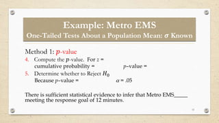 12
Method 1: 𝑝-value
4. Compute the 𝑝-value. For z =
cumulative probability = p–value =
5. Determine whether to Reject 𝐻0
Because p–value =  = .05
There is sufficient statistical evidence to infer that Metro EMS_____
meeting the response goal of 12 minutes.
Example: Metro EMS
One-Tailed Tests About a Population Mean: 𝝈 Known
 