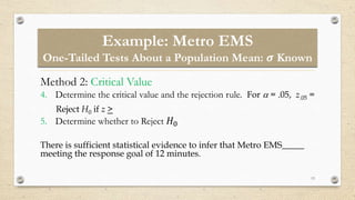 13
Method 2: Critical Value
4. Determine the critical value and the rejection rule. For  = .05, z.05 =
Reject H0 if z >
5. Determine whether to Reject 𝐻0
There is sufficient statistical evidence to infer that Metro EMS_____
meeting the response goal of 12 minutes.
Example: Metro EMS
One-Tailed Tests About a Population Mean: 𝝈 Known
 