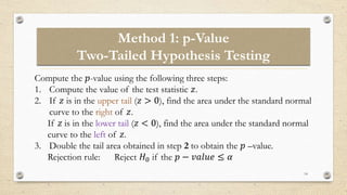 Method 1: p-Value
Two-Tailed Hypothesis Testing
14
Compute the 𝑝-value using the following three steps:
1. Compute the value of the test statistic 𝑧.
2. If 𝑧 is in the upper tail (𝑧 > 0), find the area under the standard normal
curve to the right of 𝑧.
If 𝑧 is in the lower tail (𝑧 < 0), find the area under the standard normal
curve to the left of 𝑧.
3. Double the tail area obtained in step 2 to obtain the 𝑝 –value.
Rejection rule: Reject 𝐻0 if the 𝑝 − 𝑣𝑎𝑙𝑢𝑒 ≤ 𝛼
 