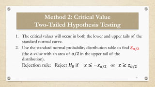 Method 2: Critical Value
Two-Tailed Hypothesis Testing
15
1. The critical values will occur in both the lower and upper tails of the
standard normal curve.
2. Use the standard normal probability distribution table to find 𝑧𝛼/2
(the 𝑧-value with an area of 𝛼/2 in the upper tail of the
distribution).
Rejection rule: Reject 𝐻0 if 𝑧 ≤ −𝑧𝛼/2 or 𝑧 ≥ 𝑧𝛼/2
 