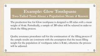 Example: Glow Toothpaste
Two-Tailed Tests About a Population Mean: 𝝈 Known
16
The production line for Glow toothpaste is designed to fill tubes with a mean
weight of 6 𝑜𝑧. Periodically, a sample of 30 tubes will be selected in order to
check the filling process.
Quality assurance procedures call for the continuation of the filling process if
the sample results are consistent with the assumption that the mean filling
weight for the population of toothpaste tubes is 6 𝑜𝑧.; otherwise the process
will be adjusted.
 