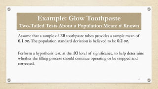 Example: Glow Toothpaste
Two-Tailed Tests About a Population Mean: 𝝈 Known
17
Assume that a sample of 30 toothpaste tubes provides a sample mean of
6.1 𝑜𝑧. The population standard deviation is believed to be 0.2 𝑜𝑧.
Perform a hypothesis test, at the .03 level of significance, to help determine
whether the filling process should continue operating or be stopped and
corrected.
 