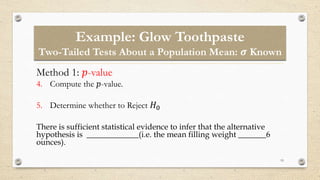 Example: Glow Toothpaste
Two-Tailed Tests About a Population Mean: 𝝈 Known
19
Method 1: 𝑝-value
4. Compute the 𝑝-value.
5. Determine whether to Reject 𝐻0
There is sufficient statistical evidence to infer that the alternative
hypothesis is _____________(i.e. the mean filling weight _______6
ounces).
 